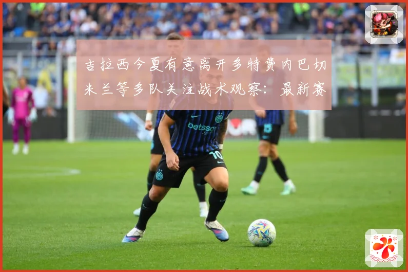 吉拉西今夏有意离开多特费内巴切米兰等多队关注战术观察：最新赛事动态与深度分析