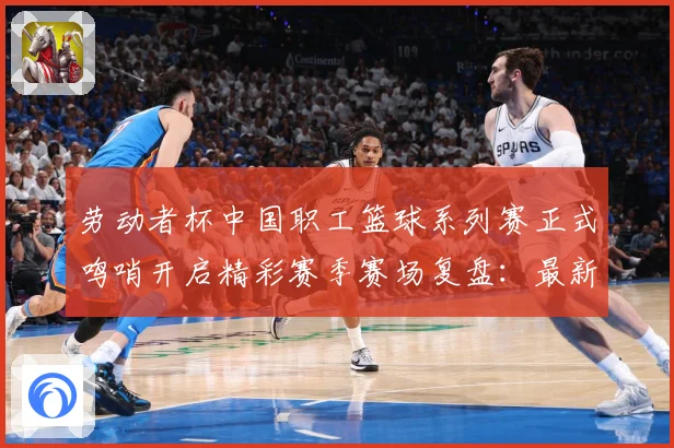 劳动者杯中国职工篮球系列赛正式鸣哨开启精彩赛季赛场复盘：最新赛事动态与深度分析