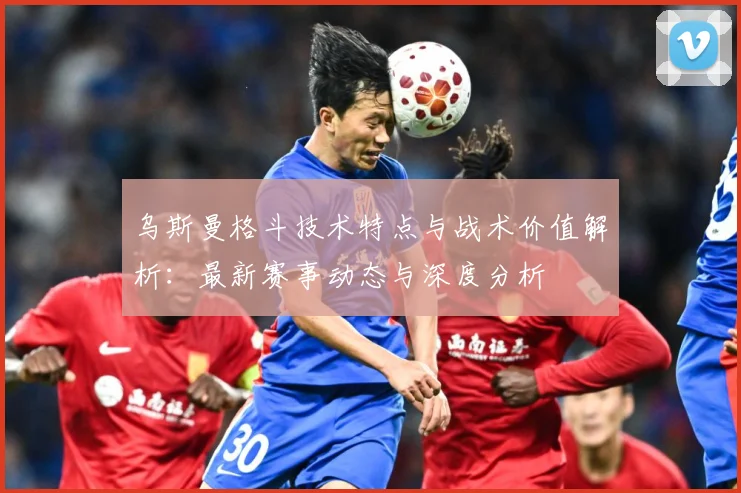 乌斯曼格斗技术特点与战术价值解析：最新赛事动态与深度分析