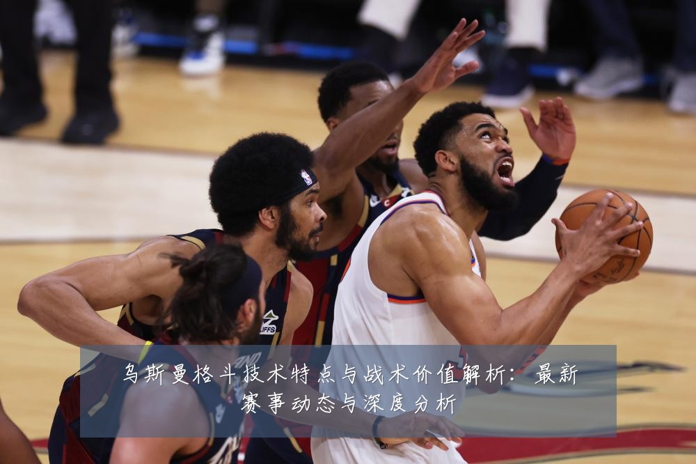 乌斯曼格斗技术特点与战术价值解析:最新赛事动态与深度分析